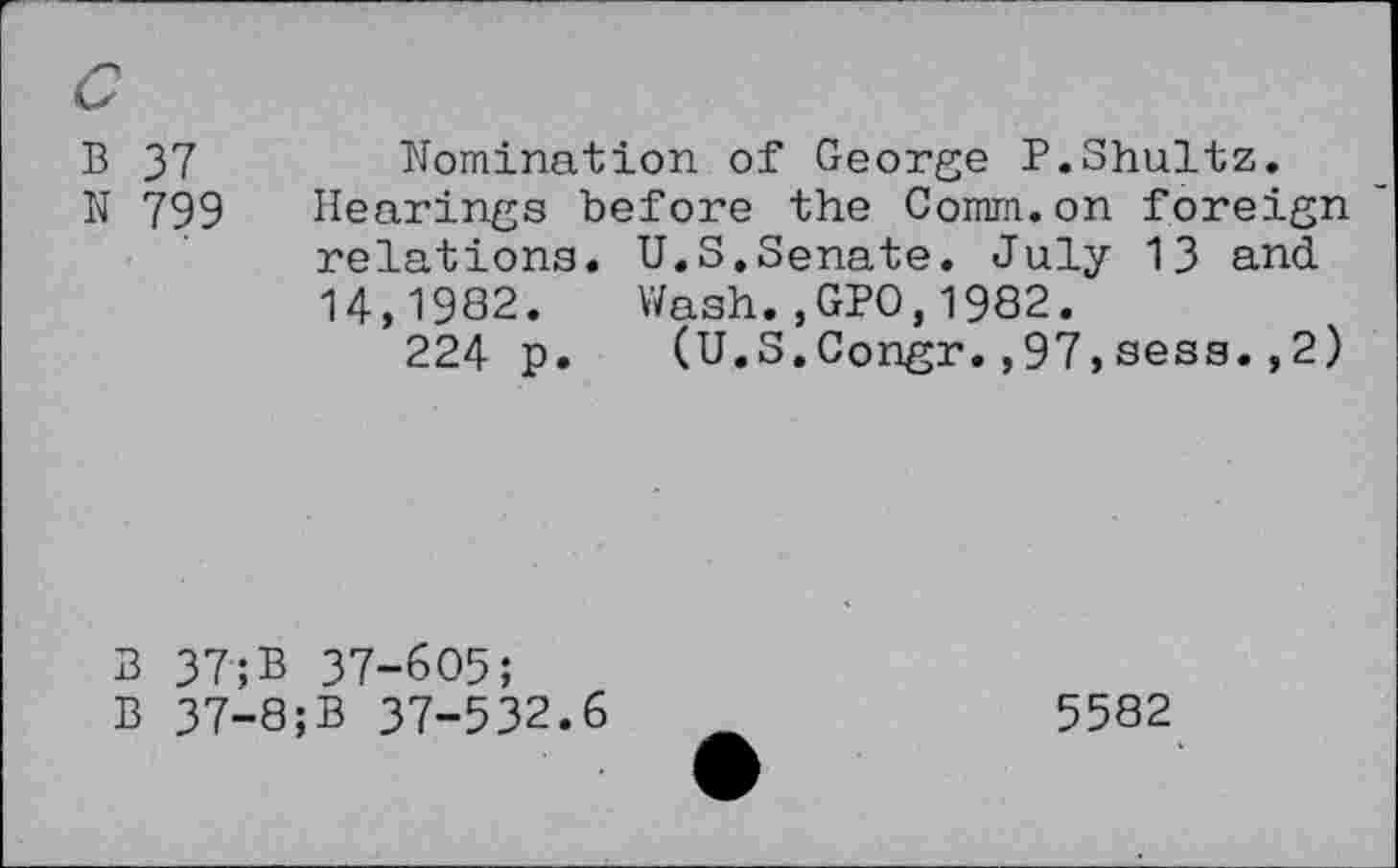 ﻿B 37	Nomination of George P.Shultz.
N 799 Hearings before the Comm.on foreign relations. U.S.Senate. July 13 and. 14,1982. Wash.,GPO,1982.
224 p. (U.S.Congr.,97,sess.,2)
3 37;B 37-605;
B 37-8;B 37-532.6
5582